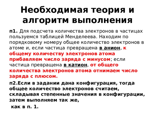 Необходимая теория и алгоритм выполнения п1. Для подсчета количества электронов в частицах пользуемся таблицей Менделеева. Находим по порядковому номеру общее количество электронов в атоме и, если частица превращена в анион , к общему количеству электронов атома прибавляем число заряда с минусом ; если частица превращена в катион , от общего количества электронов атома отнимаем число заряда с плюсом. п2.Если в задании дана конфигурация, тогда общее количество электронов считаем, складывая степенные значения в конфигурации, затем выполняем так же,  как в п. 1.  