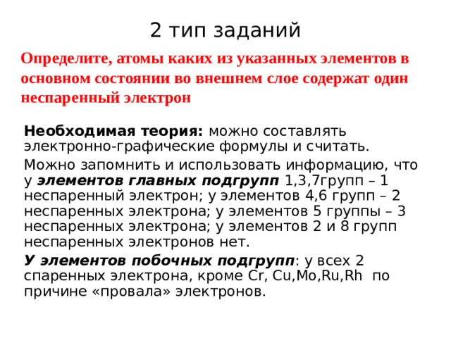 2 тип заданий Определите, атомы каких из указанных элементов в основном состоянии во внешнем слое содержат один неспаренный электрон Необходимая теория: можно составлять электронно-графические формулы и считать. Можно запомнить и использовать информацию, что у элементов главных подгрупп 1,3,7групп – 1 неспаренный электрон; у элементов 4,6 групп – 2 неспаренных электрона; у элементов 5 группы – 3 неспаренных электрона; у элементов 2 и 8 групп неспаренных электронов нет. У элементов побочных подгрупп : у всех 2 спаренных электрона, кроме Cr, Cu,Mo,Ru,Rh по причине «провала» электронов. 