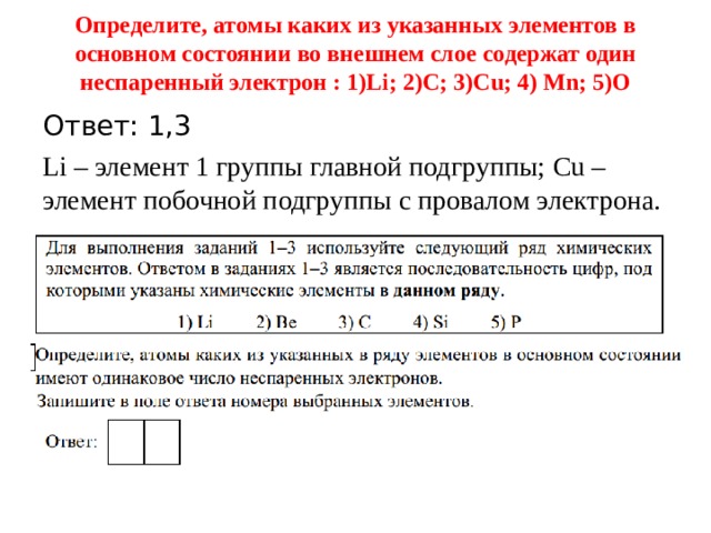 Определите, атомы каких из указанных элементов в основном состоянии во внешнем слое содержат один неспаренный электрон : 1) Li; 2)C; 3)Cu; 4) Mn; 5)O   Ответ: 1,3 Li – элемент 1 группы главной подгруппы; Cu – элемент побочной подгруппы с провалом электрона. 