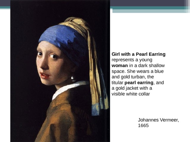 Girl with a Pearl Earring represents a young woman in a dark shallow space. She wears a blue and gold turban, the titular pearl earring , and a gold jacket with a visible white collar Johannes Vermeer, 1665 