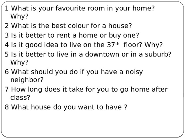 1 What is your favourite room in your home? Why? 2 What is the best colour for a house? 3 Is it better to rent a home or buy one? 4 Is it good idea to live on the 37 th floor? Why? 5 Is it better to live in a downtown or in a suburb? Why? 6 What should you do if you have a noisy neighbor? 7 How long does it take for you to go home after class? 8 What house do you want to have ? 