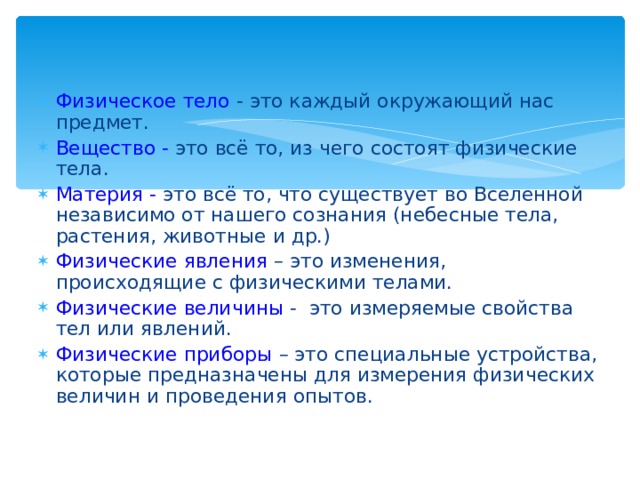 Физическое тело  - это каждый окружающий нас предмет. Вещество -  это всё то, из чего состоят физические тела. Материя -  это всё то, что существует во Вселенной независимо от нашего сознания (небесные тела, растения, животные и др.) Физические явления  – это изменения, происходящие с физическими телами. Физические величины  - это измеряемые свойства тел или явлений. Физические приборы  – это специальные устройства, которые предназначены для измерения физических величин и проведения опытов. 