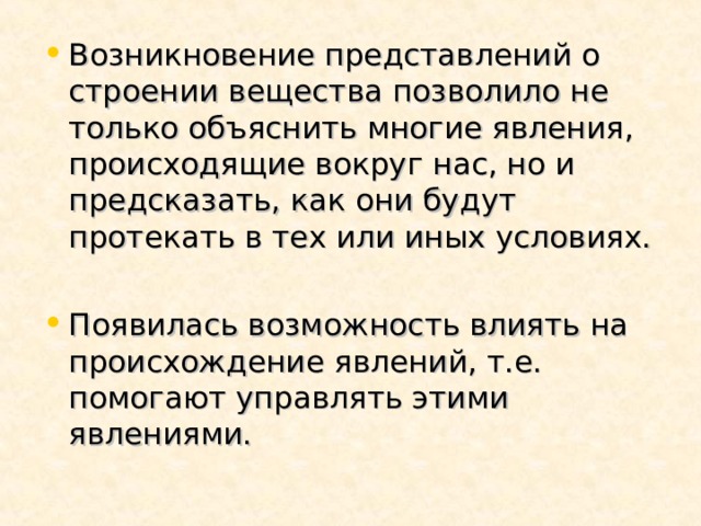 Возникновение представлений о строении вещества позволило не только объяснить многие явления, происходящие вокруг нас, но и предсказать, как они будут протекать в тех или иных условиях. Появилась возможность влиять на происхождение явлений, т.е. помогают управлять этими явлениями. 