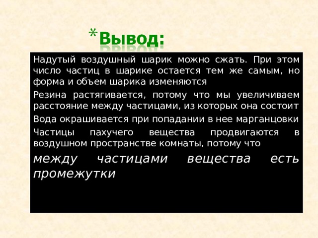 Надутый воздушный шарик можно сжать. При этом число частиц в шарике остается тем же самым, но форма и объем шарика изменяются Резина растягивается, потому что мы увеличиваем расстояние между частицами, из которых она состоит Вода окрашивается при попадании в нее марганцовки Частицы пахучего вещества продвигаются в воздушном пространстве комнаты, потому что между частицами вещества есть промежутки   