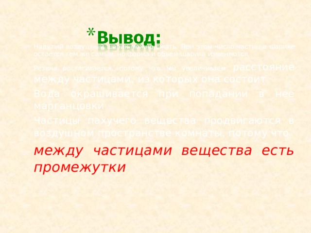 Надутый воздушный шарик можно сжать. При этом число частиц в шарике остается тем же самым, но форма и объем шарика изменяются Резина растягивается, потому что мы увеличиваем расстояние между частицами, из которых она состоит Вода окрашивается при попадании в нее марганцовки Частицы пахучего вещества продвигаются в воздушном пространстве комнаты, потому что между частицами вещества есть промежутки   