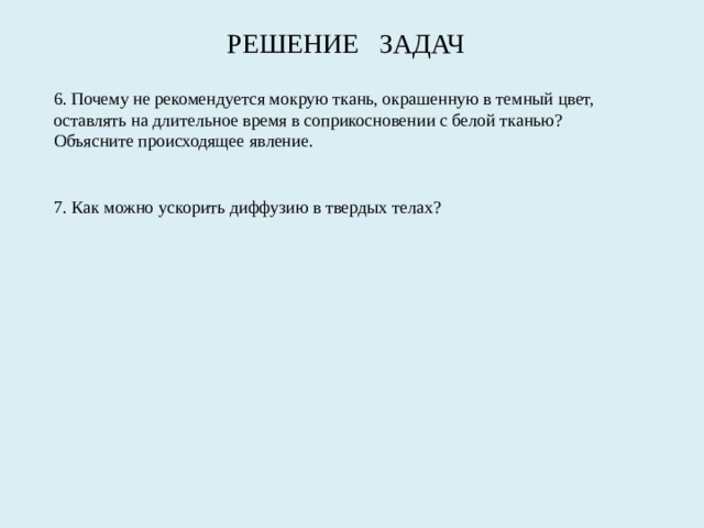 РЕШЕНИЕ ЗАДАЧ 6. Почему не рекомендуется мокрую ткань, окрашенную в темный цвет, оставлять на длительное время в соприкосно­вении с белой тканью? Объясните происходящее явление. 7. Как можно ускорить диффузию в твердых телах? 