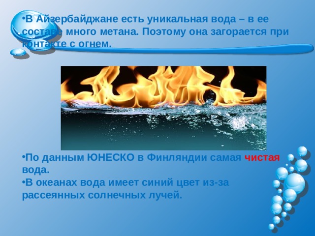 В Айзербайджане есть уникальная вода – в ее составе много метана. Поэтому она загорается при контакте с огнем.         По данным ЮНЕСКО в Финляндии самая чистая вода. В океанах вода имеет синий цвет из-за рассеянных солнечных лучей.    