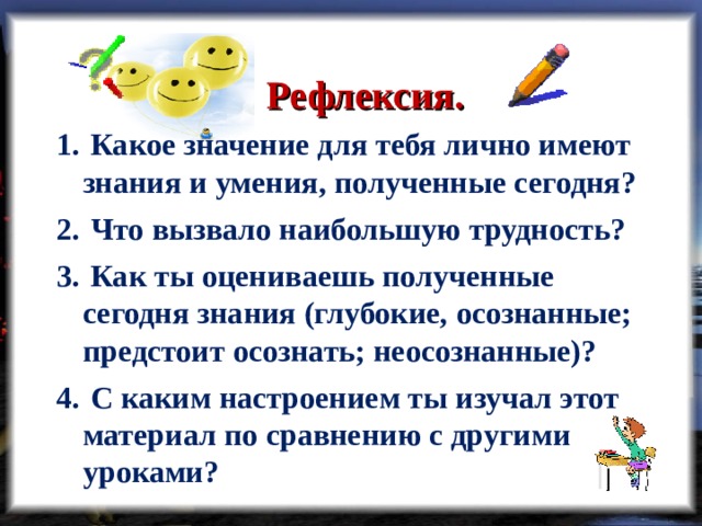 Рефлексия.  Какое значение для тебя лично имеют знания и умения, полученные сегодня?   Что вызвало наибольшую трудность?   Как ты оцениваешь полученные сегодня знания (глубокие, осознанные; предстоит осознать; неосознанные)?    С каким настроением ты изучал этот материал по сравнению с другими уроками? 
