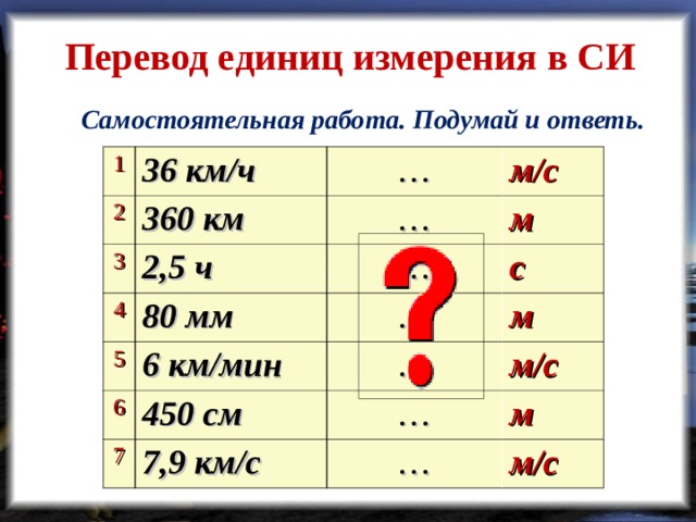 Перевод единиц измерения в СИ Самостоятельная работа. Подумай и ответь. 1 36 км/ч 2 360 км 3 … 4 2,5 ч … м/с м 80 мм … 5 6 с … 6 км/мин 450 см м 7 … м/с … 7,9 км/с м … м/с  