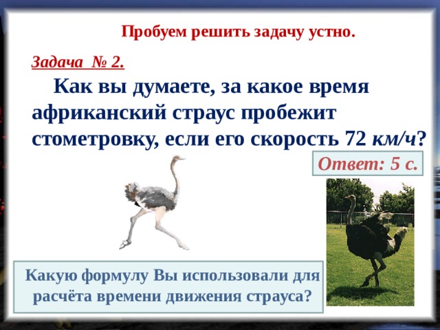 Пробуем решить задачу устно. Задача № 2.  Как вы думаете, за какое время африканский страус пробежит стометровку, если его скорость 72 км/ч ?  Ответ: 5 с. Какую формулу Вы использовали для расчёта времени движения страуса? 