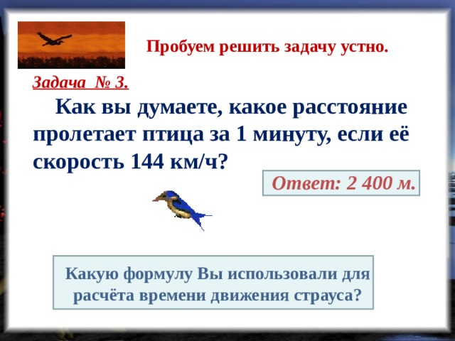 Пробуем решить задачу устно. Задача № 3.  Как вы думаете, какое расстояние пролетает птица за 1 минуту, если её скорость 144 км/ч?  Ответ: 2 400 м. Какую формулу Вы использовали для расчёта времени движения страуса? 