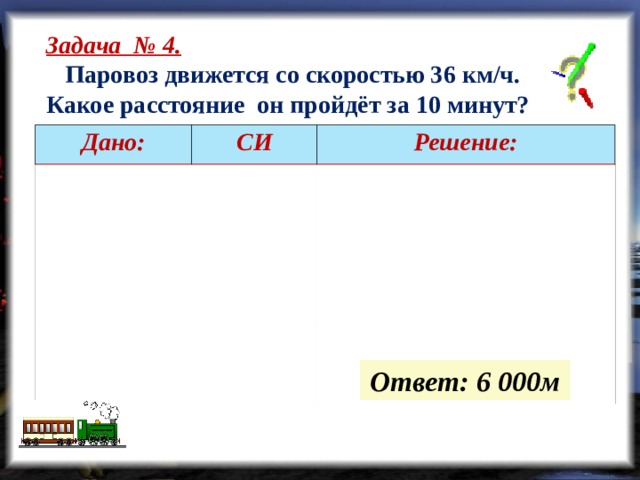 Задача № 4.  Паровоз движется со скоростью 36 км/ч. Какое расстояние он пройдёт за 10 минут? Дано: СИ   =10 мин   =36 км/ч  Решение:   = 600 с   = 10 м/с   -?  м     … (выполняем вычисления самостоятельно)  Ответ: 6 000м  