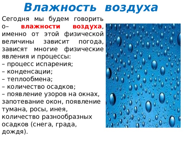 Влажность воздуха Сегодня мы будем говорить о–  влажности воздуха , именно от этой физической величины зависит погода, зависят многие физические явления и процессы: – процесс испарения;  – конденсации;  – теплообмена;  – количество осадков;  – появление узоров на окнах, запотевание окон, появление тумана, росы, инея, количество разнообразных осадков (снега, града, дождя). 