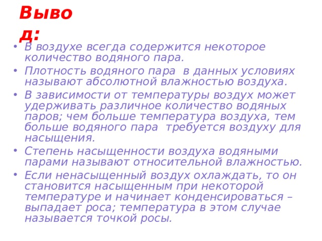 Вывод: В воздухе всегда содержится некоторое количество водяного пара. Плотность водяного пара в данных условиях называют абсолютной влажностью воздуха. В зависимости от температуры воздух может удерживать различное количество водяных паров; чем больше температура воздуха, тем больше водяного пара требуется воздуху для насыщения. Степень насыщенности воздуха водяными парами называют относительной влажностью. Если ненасыщенный воздух охлаждать, то он становится насыщенным при некоторой температуре и начинает конденсироваться – выпадает роса; температура в этом случае называется точкой росы. 