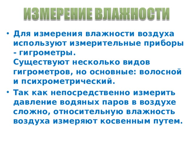 Для измерения влажности воздуха используют измерительные приборы - гигрометры.  Существуют несколько видов гигрометров, но основные: волосной и психрометрический. Так как непосредственно измерить давление водяных паров в воздухе сложно, относительную влажность воздуха измеряют косвенным путем. 