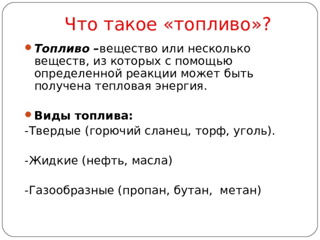 Что такое «топливо»? Топливо – вещество или несколько веществ, из которых с помощью определенной реакции может быть получена тепловая энергия.  Виды топлива: -Твердые (горючий сланец, торф, уголь). -Жидкие (нефть, масла) -Газообразные (пропан, бутан, метан) 