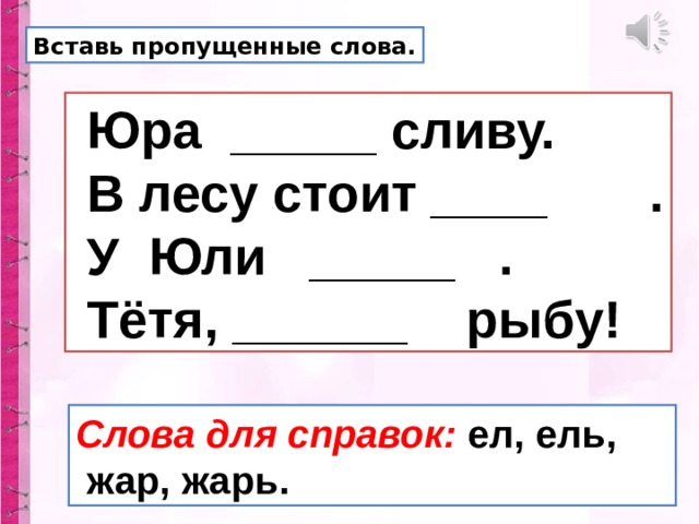 Вставь пропущенные слова.  Юра _____ сливу.  В лесу стоит ____ .  У Юли _____ .  Тётя, ______ рыбу! Слова для справок: ел, ель,  жар, жарь. 