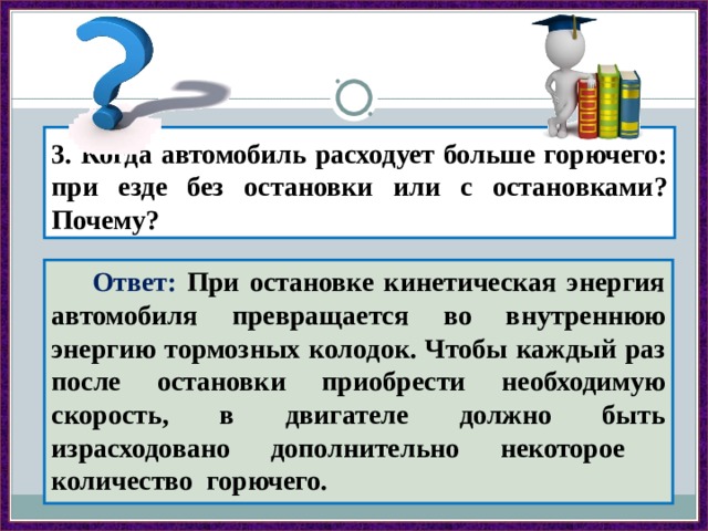 3. Когда автомобиль расходует больше горючего: при езде без остановки или с остановками? Почему?  Ответ: При остановке кинетическая энергия автомобиля превращается во внутреннюю энергию тормозных колодок. Чтобы каждый раз после остановки приобрести необходимую скорость, в двигателе должно быть израсходовано дополнительно некоторое количество горючего. 