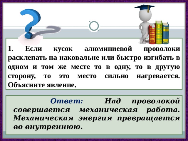 1. Если кусок алюминиевой проволоки расклепать на наковальне или быстро изгибать в одном и том же месте то в одну, то в другую сторону, то это место сильно нагревается. Объясните явление.  Ответ: Над проволокой совершается механическая работа. Механическая энергия превращается во внутреннюю. 