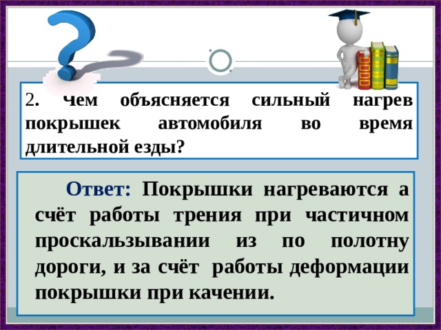 2 . Чем объясняется сильный нагрев покрышек автомобиля во время длительной езды?  Ответ: Покрышки нагреваются а счёт работы трения при частичном проскальзывании из по полотну дороги, и за счёт работы деформации покрышки при качении. 