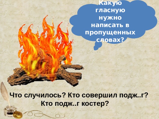 Какую гласную нужно написать в пропущенных словах? Что случилось? Кто совершил подж..г?  Кто подж..г костер? 