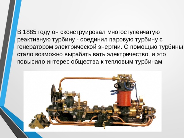 В 1885 году он сконструировал многоступенчатую реактивную турбину - соединил паровую турбину с генератором электрической энергии. С помощью турбины стало возможно вырабатывать электричество, и это повысило интерес общества к тепловым турбинам 