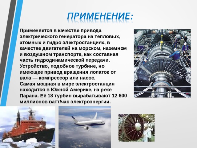 Применяется в качестве привода электрического генератора на тепловых, атомных и гидро электростанциях, в качестве двигателей на морском, наземном и воздушном транспорте, как составная часть гидродинамической передачи. Устройство, подобное турбине, но имеющее привод вращения лопаток от вала — компрессор или насос. Самая мощная в мире электростанция находится в Южной Америке, на реке Парана. Её 18 турбин вырабатывают 12 600 миллионов ватт/час электроэнергии. 