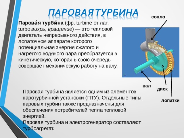 сопло Парова́я турби́на (фр. turbine от лат. turbo вихрь, вращение ) — это тепловой двигатель непрерывного действия, в лопаточном аппарате которого потенциальная энергия сжатого и нагретого водяного пара преобразуется в кинетическую, которая в свою очередь совершает механическую работу на валу. вал диск Паровая турбина является одним из элементов паротурбинной установки (ПТУ). Отдельные типы паровых турбин также предназначены для обеспечения потребителей тепла тепловой энергией. Паровая турбина и электрогенератор составляют турбоагрегат. лопатки 