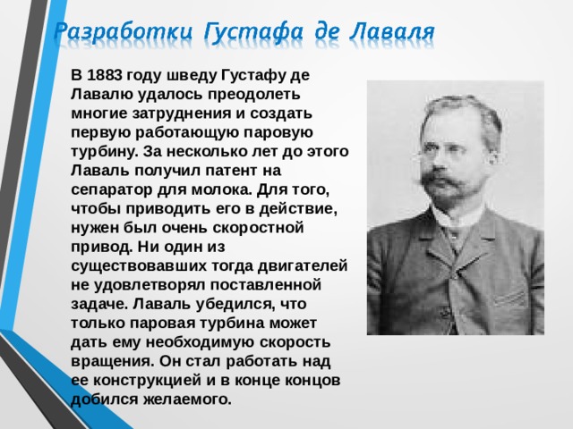 В 1883 году шведу Густафу де Лавалю удалось преодолеть многие затруднения и создать первую работающую паровую турбину. За несколько лет до этого Лаваль получил патент на сепаратор для молока. Для того, чтобы приводить его в действие, нужен был очень скоростной привод. Ни один из существовавших тогда двигателей не удовлетворял поставленной задаче. Лаваль убедился, что только паровая турбина может дать ему необходимую скорость вращения. Он стал работать над ее конструкцией и в конце концов добился желаемого. 