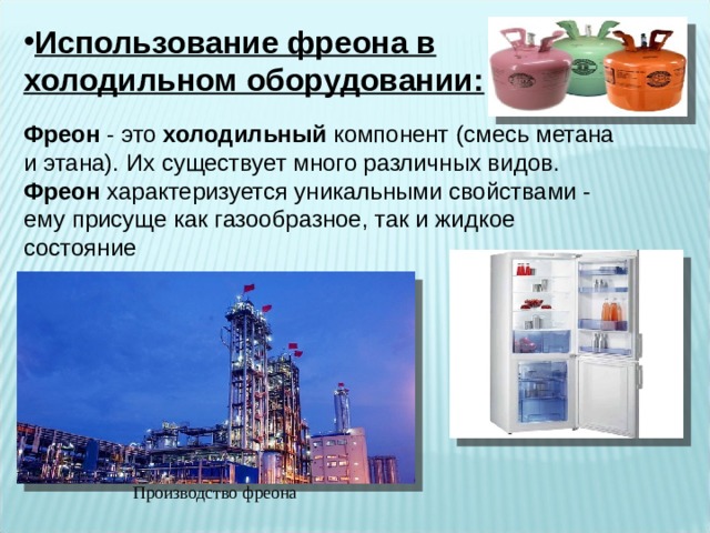 Использование фреона в холодильном оборудовании:  Фреон - это холодильный компонент (смесь метана и этана). Их существует много различных видов. Фреон характеризуется уникальными свойствами - ему присуще как газообразное, так и жидкое состояние Производство фреона 