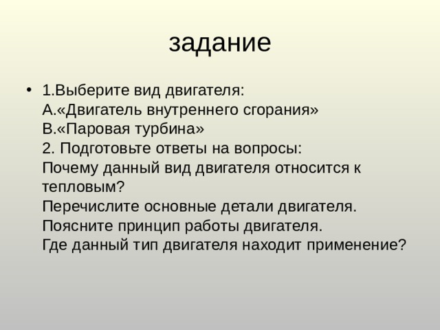 1.Выберите вид двигателя:  A.«Двигатель внутреннего сгорания»  B.«Паровая турбина»  2. Подготовьте ответы на вопросы:  Почему данный вид двигателя относится к тепловым?  Перечислите основные детали двигателя.  Поясните принцип работы двигателя.  Где данный тип двигателя находит применение?   