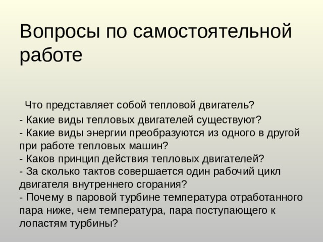 Что представляет собой тепловой двигатель?  - Какие виды тепловых двигателей существуют?  - Какие виды энергии преобразуются из одного в другой при работе тепловых машин?  - Каков принцип действия тепловых двигателей?  - За сколько тактов совершается один рабочий цикл двигателя внутреннего сгорания?  - Почему в паровой турбине температура отработанного пара ниже, чем температура, пара поступающего к лопастям турбины?   
