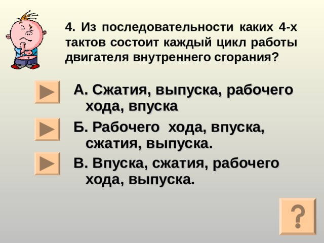 4. Из последовательности каких 4-х тактов состоит каждый цикл работы двигателя внутреннего сгорания? А. Сжатия, выпуска, рабочего хода, впуска Б. Рабочего хода, впуска,  сжатия, выпуска. В. Впуска, сжатия, рабочего хода, выпуска.   