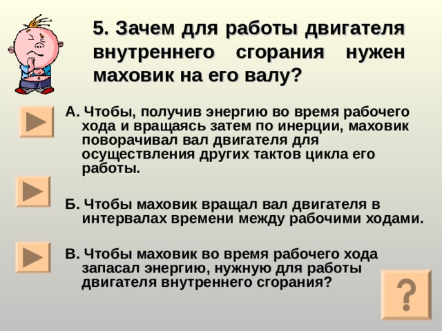 5. Зачем для работы двигателя внутреннего сгорания нужен маховик на его валу?  А. Чтобы, получив энергию во время рабочего хода и вращаясь затем по инерции, маховик поворачивал вал двигателя для осуществления других тактов цикла его работы.  Б. Чтобы маховик вращал вал двигателя в интервалах времени между рабочими ходами.  В. Чтобы маховик во время рабочего хода запасал энергию, нужную для работы двигателя внутреннего сгорания?  