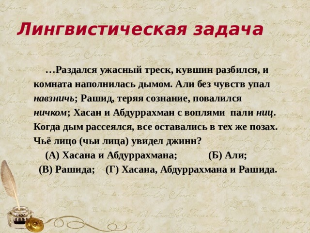 Лингвистическая задача … Раздался ужасный треск, кувшин разбился, и комната наполнилась дымом. Али без чувств упал навзничь ; Рашид, теряя сознание, повалился ничком ; Хасан и Абдуррахман с воплями пали ниц . Когда дым рассеялся, все оставались в тех же позах. Чьё лицо (чьи лица) увидел джинн? (А) Хасана и Абдуррахмана; (Б) Али; (В) Рашида; (Г) Хасана, Абдуррахмана и Рашида.