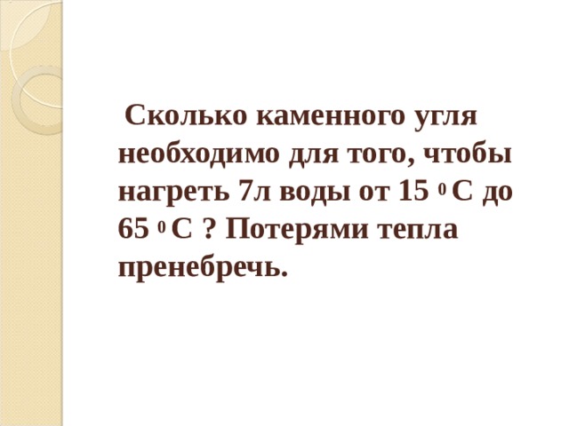  Сколько каменного угля необходимо для того, чтобы нагреть 7л воды от 15 0 С до 65 0 С ? Потерями тепла пренебречь. 