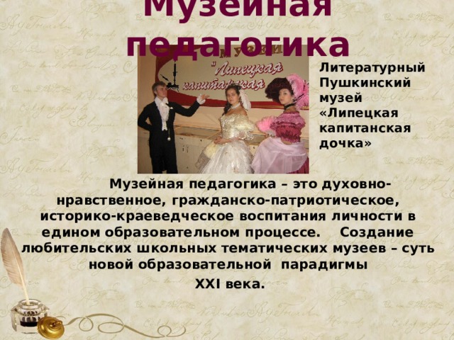 Музейная педагогика Литературный Пушкинский музей «Липецкая капитанская дочка»  Музейная педагогика – это духовно-нравственное, гражданско-патриотическое, историко-краеведческое воспитания личности в едином образовательном процессе. Создание любительских школьных тематических музеев – суть новой образовательной парадигмы  XXI века.   