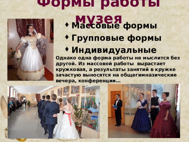 Формы работы музея Массовые формы Групповые формы Индивидуальные  Однако одна форма работы не мыслится без другой. Из массовой работы вырастает кружковая, а результаты занятий в кружке зачастую выносятся на общегимназические вечера, конференции… 