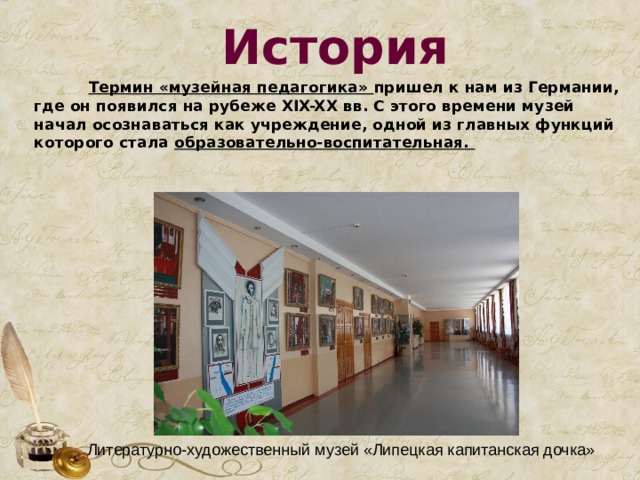 История  Термин «музейная педагогика» пришел к нам из Германии, где он появился на рубеже XIX-XX вв. С этого времени музей начал осознаваться как учреждение, одной из главных функций которого стала образовательно-воспитательная.   Литературно-художественный музей «Липецкая капитанская дочка» 