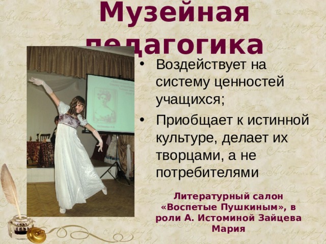 Музейная педагогика Воздействует на систему ценностей учащихся; Приобщает к истинной культуре, делает их творцами, а не потребителями Литературный салон «Воспетые Пушкиным», в роли А. Истоминой Зайцева Мария 