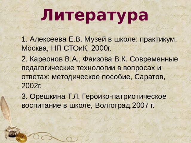 Литература 1. Алексеева Е.В. Музей в школе: практикум, Москва, НП СТОиК, 2000г. 2. Кареонов В.А., Фаизова В.К. Современные педагогические технологии в вопросах и ответах: методическое пособие, Саратов, 2002г. 3. Орешкина Т.Л. Героико-патриотическое воспитание в школе, Волгоград,2007 г. 