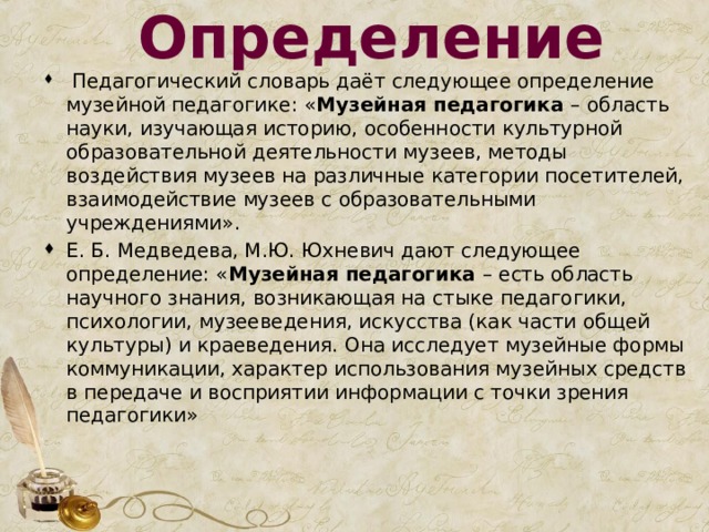 Определение  Педагогический словарь даёт следующее определение музейной педагогике: « Музейная педагогика – область науки, изучающая историю, особенности культурной образовательной деятельности музеев, методы воздействия музеев на различные категории посетителей, взаимодействие музеев с образовательными учреждениями». Е. Б. Медведева, М.Ю. Юхневич дают следующее определение: « Музейная педагогика – есть область научного знания, возникающая на стыке педагогики, психологии, музееведения, искусства (как части общей культуры) и краеведения. Она исследует музейные формы коммуникации, характер использования музейных средств в передаче и восприятии информации с точки зрения педагогики» 