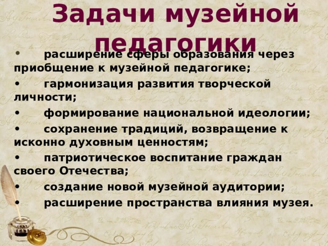 Задачи музейной педагогики •  расширение сферы образования через приобщение к музейной педагогике; •  гармонизация развития творческой личности; •  формирование национальной идеологии; •  сохранение традиций, возвращение к исконно духовным ценностям; •  патриотическое воспитание граждан своего Отечества; •  создание новой музейной аудитории; •  расширение пространства влияния музея.  
