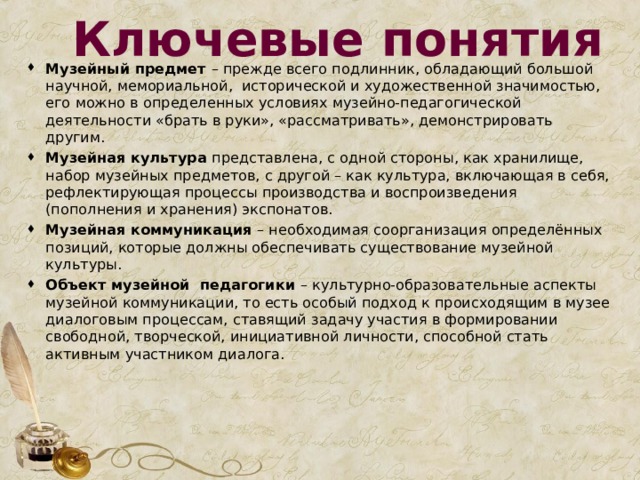 Ключевые понятия Музейный предмет – прежде всего подлинник, обладающий большой научной, мемориальной, исторической и художественной значимостью, его можно в определенных условиях музейно-педагогической деятельности «брать в руки», «рассматривать», демонстрировать другим. Музейная культура представлена, с одной стороны, как хранилище, набор музейных предметов, с другой – как культура, включающая в себя, рефлектирующая процессы производства и воспроизведения (пополнения и хранения) экспонатов. Музейная коммуникация – необходимая соорганизация определённых позиций, которые должны обеспечивать существование музейной культуры. Объект музейной педагогики – культурно-образовательные аспекты музейной коммуникации, то есть особый подход к происходящим в музее диалоговым процессам, ставящий задачу участия в формировании свободной, творческой, инициативной личности, способной стать активным участником диалога.  