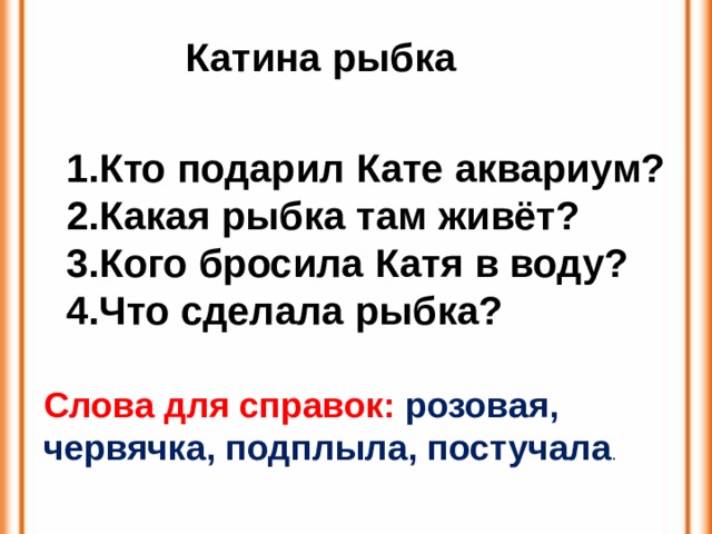 Катина рыбка Кто подарил Кате аквариум? Какая рыбка там живёт? Кого бросила Катя в воду? Что сделала рыбка? Слова для справок: розовая, червячка, подплыла, постучала .  