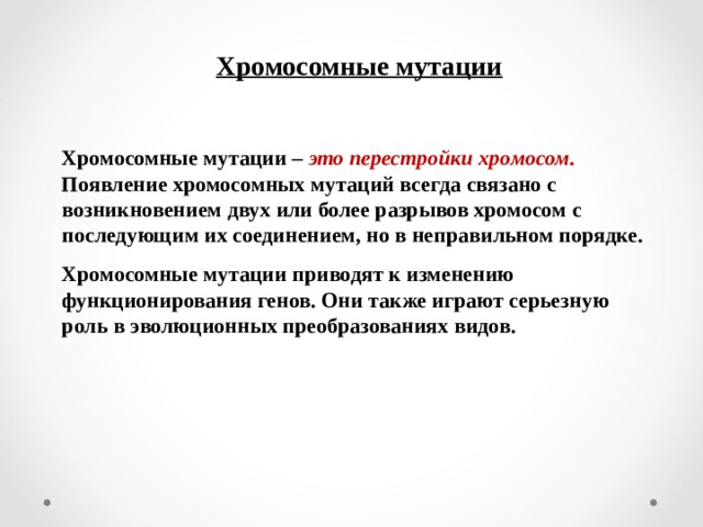 Хромосомные мутации  Хромосомные мутации – это перестройки хромосом . Появление хромосомных мутаций всегда связано с возникновением двух или более разрывов хромосом с последующим их соединением, но в неправильном порядке. Хромосомные мутации приводят к изменению функционирования генов. Они также играют серьезную роль в эволюционных преобразованиях видов.  