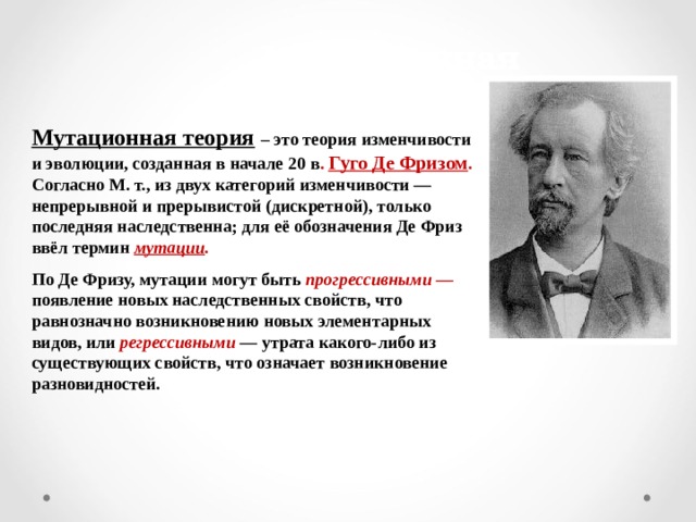 Мутационная теория Мутационная теория  – это теория изменчивости и эволюции, созданная в начале 20 в . Гуго Де Фризом . Согласно М. т., из двух категорий изменчивости — непрерывной и прерывистой (дискретной), только последняя наследственна; для её обозначения Де Фриз ввёл термин мутации .  По Де Фризу, мутации могут быть прогрессивными — появление новых наследственных свойств, что равнозначно возникновению новых элементарных видов, или регрессивными — утрата какого-либо из существующих свойств, что означает возникновение разновидностей.  
