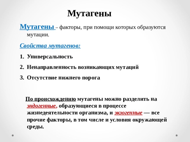 Мутагены Мутагены  – факторы, при помощи которых образуются мутации. Свойства мутагенов: Универсальность Ненаправленность возникающих мутаций Отсутствие нижнего порога   По происхождению мутагены можно разделить на эндогенные , образующиеся в процессе жизнедеятельности организма, и экзогенные  — все прочие факторы, в том числе и условия окружающей среды. 