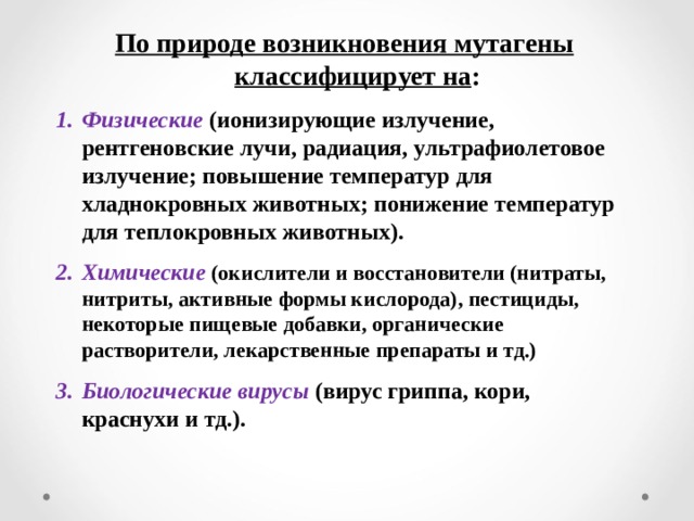 По природе возникновения мутагены классифицирует на : Физические (ионизирующие излучение, рентгеновские лучи, радиация, ультрафиолетовое излучение; повышение температур для хладнокровных животных; понижение температур для теплокровных животных). Химические (окислители и восстановители (нитраты, нитриты, активные формы кислорода), пестициды, некоторые пищевые добавки, органические растворители, лекарственные препараты и тд.) Биологические вирусы  (вирус гриппа, кори, краснухи и тд.). 