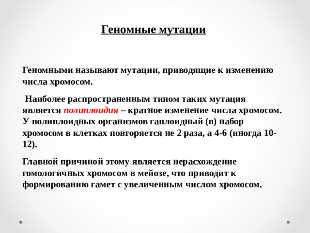 Геномные мутации  Геномными называют мутации, приводящие к изменению числа хромосом.  Наиболее распространенным типом таких мутация является полиплоидия  – кратное изменение числа хромосом. У полиплоидных организмов гаплоидный ( n ) набор хромосом в клетках повторяется не 2 раза, а 4-6 (иногда 10-12). Главной причиной этому является нерасхождение гомологичных хромосом в мейозе, что приводит к формированию гамет с увеличенным числом хромосом. 